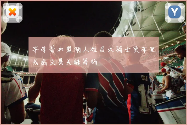 字母哥加盟湖人难度大骑士莫布里或成交易关键筹码