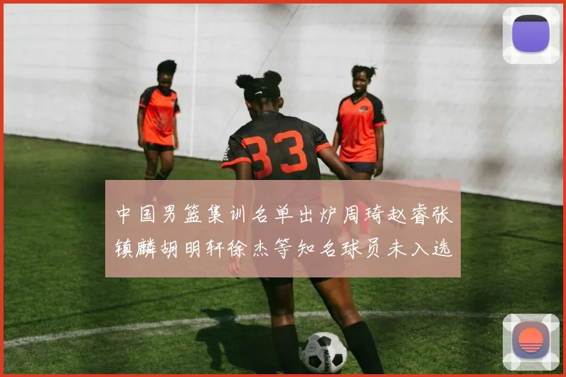 中国男篮集训名单出炉周琦赵睿张镇麟胡明轩徐杰等知名球员未入选