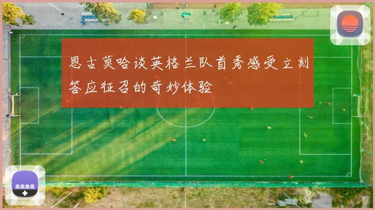 恩古莫哈谈英格兰队首秀感受立刻答应征召的奇妙体验