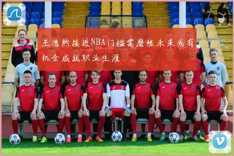 王浩然接近NBA门槛需磨练未来或有机会成就职业生涯