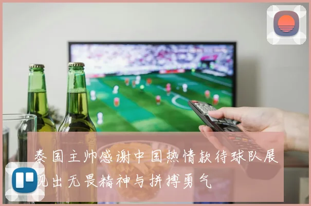 泰国主帅感谢中国热情款待球队展现出无畏精神与拼搏勇气