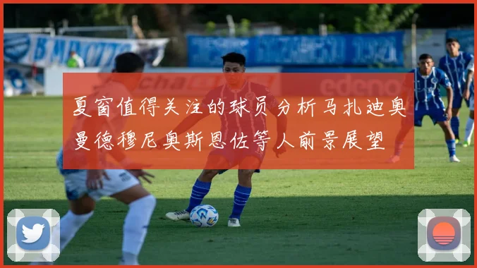 夏窗值得关注的球员分析马扎迪奥曼德穆尼奥斯恩佐等人前景展望