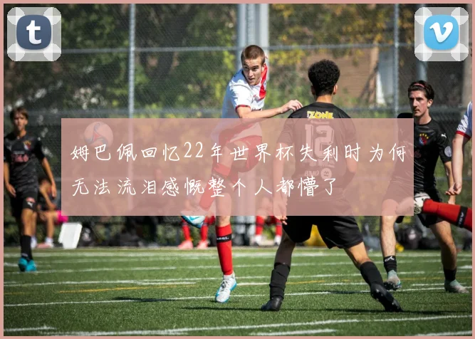 姆巴佩回忆22年世界杯失利时为何无法流泪感慨整个人都懵了