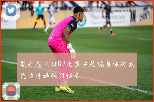 夏普在文班G3比赛中展现身体对抗能力传递强烈信号