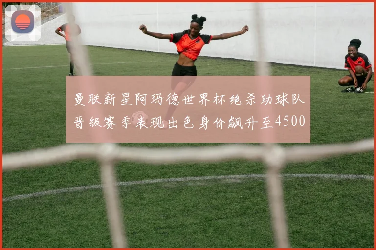 曼联新星阿玛德世界杯绝杀助球队晋级赛季表现出色身价飙升至4500万欧