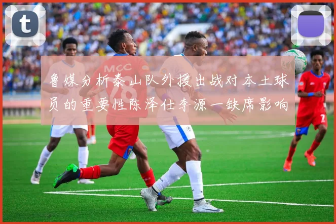 鲁媒分析泰山队外援出战对本土球员的重要性陈泽仕李源一缺席影响显著