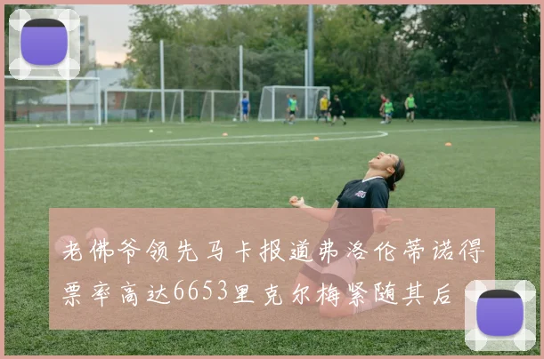 老佛爷领先马卡报道弗洛伦蒂诺得票率高达6653里克尔梅紧随其后