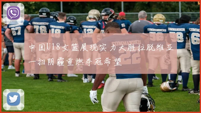 中国U18女篮展现实力大胜拉脱维亚一扫阴霾重燃夺冠希望