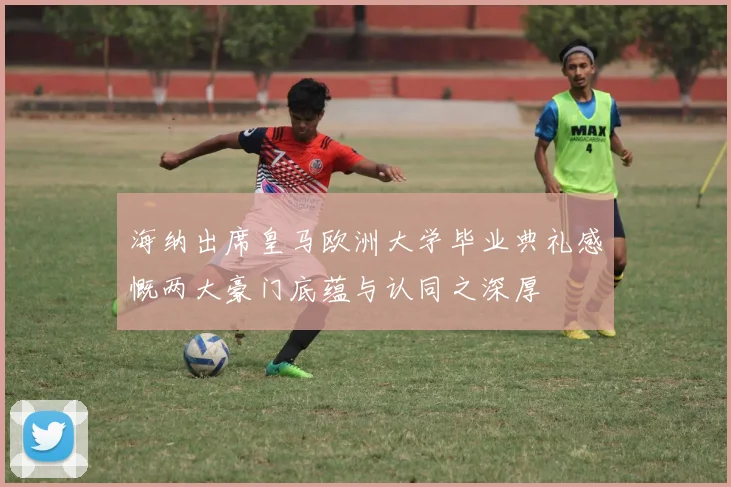 海纳出席皇马欧洲大学毕业典礼感慨两大豪门底蕴与认同之深厚