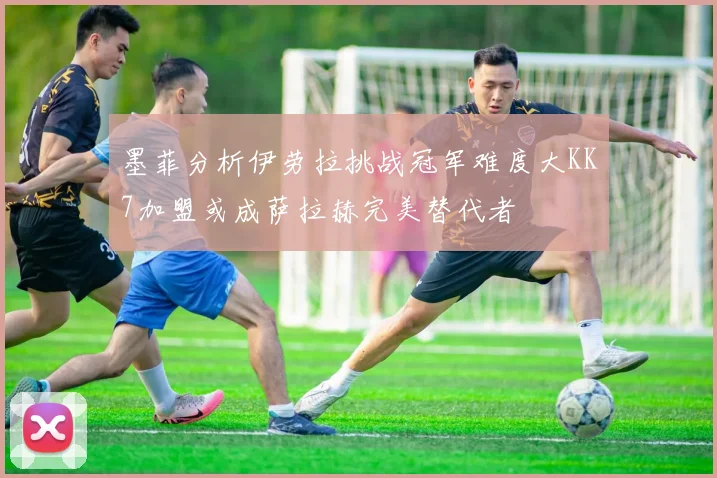 墨菲分析伊劳拉挑战冠军难度大KK7加盟或成萨拉赫完美替代者